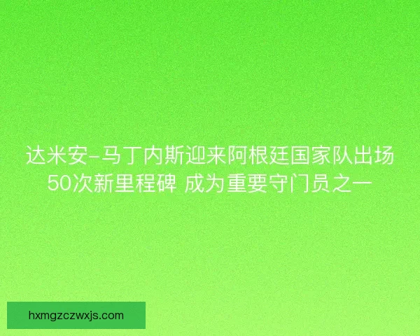达米安-马丁内斯迎来阿根廷国家队出场50次新里程碑 成为重要守门员之一