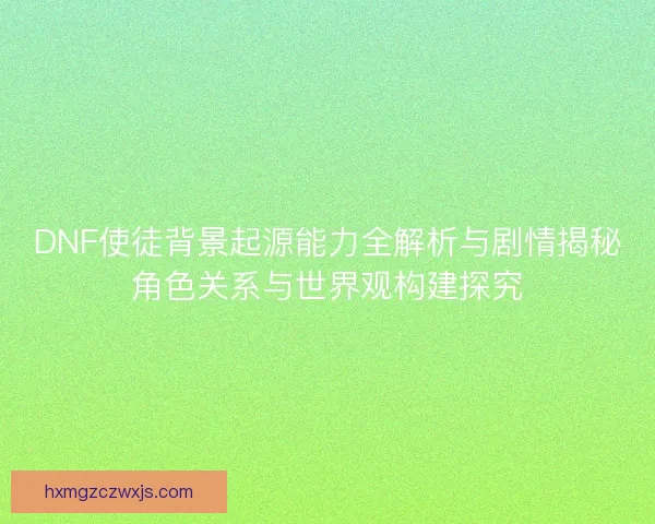DNF使徒背景起源能力全解析与剧情揭秘角色关系与世界观构建探究