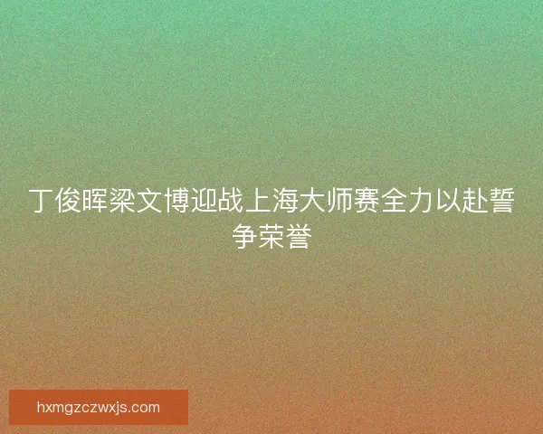 丁俊晖梁文博迎战上海大师赛全力以赴誓争荣誉