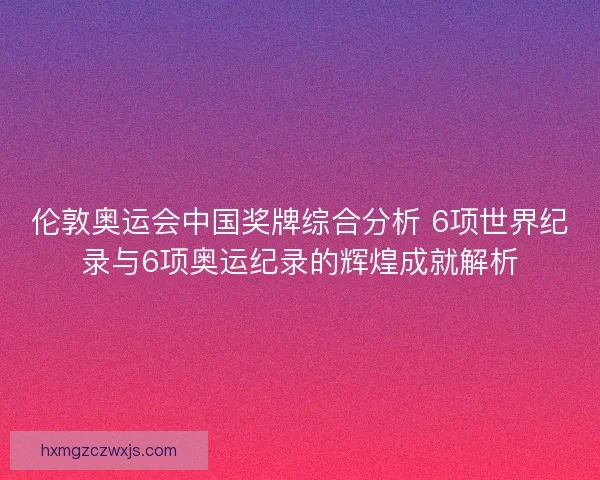 伦敦奥运会中国奖牌综合分析 6项世界纪录与6项奥运纪录的辉煌成就解析