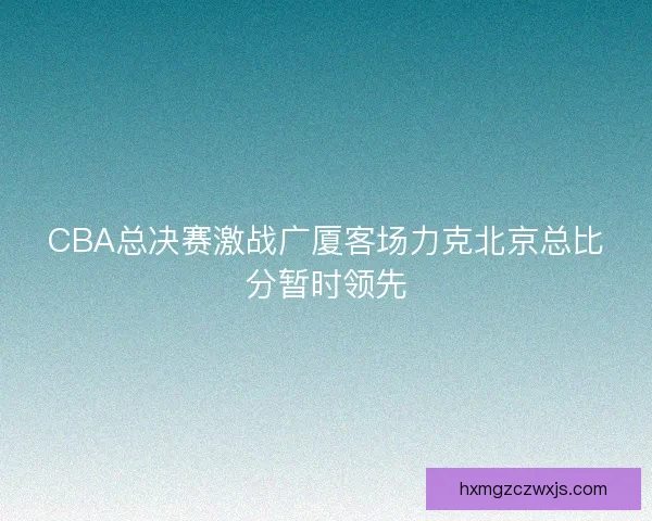 CBA总决赛激战广厦客场力克北京总比分暂时领先