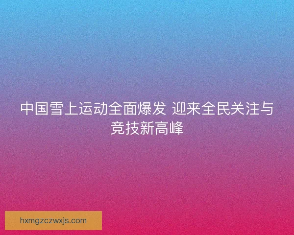 中国雪上运动全面爆发 迎来全民关注与竞技新高峰