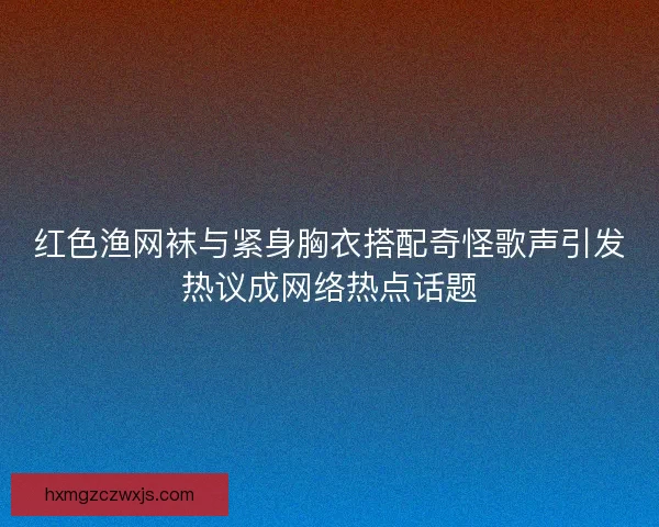 红色渔网袜与紧身胸衣搭配奇怪歌声引发热议成网络热点话题