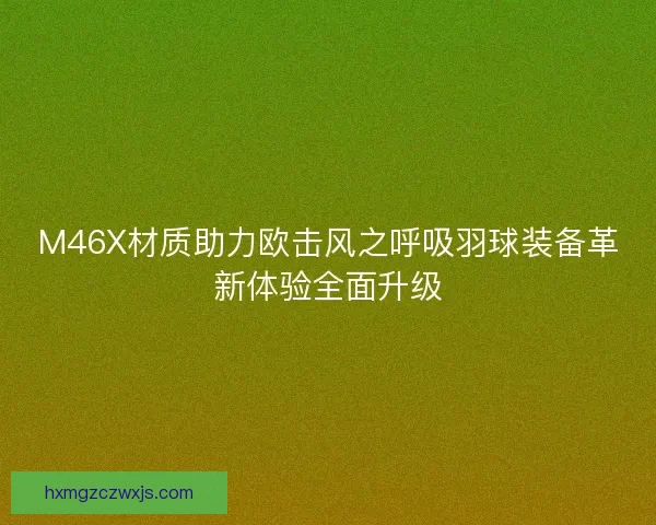M46X材质助力欧击风之呼吸羽球装备革新体验全面升级