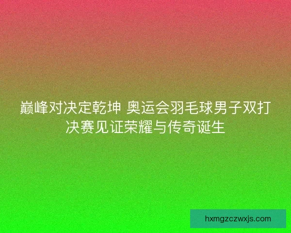 巅峰对决定乾坤 奥运会羽毛球男子双打决赛见证荣耀与传奇诞生