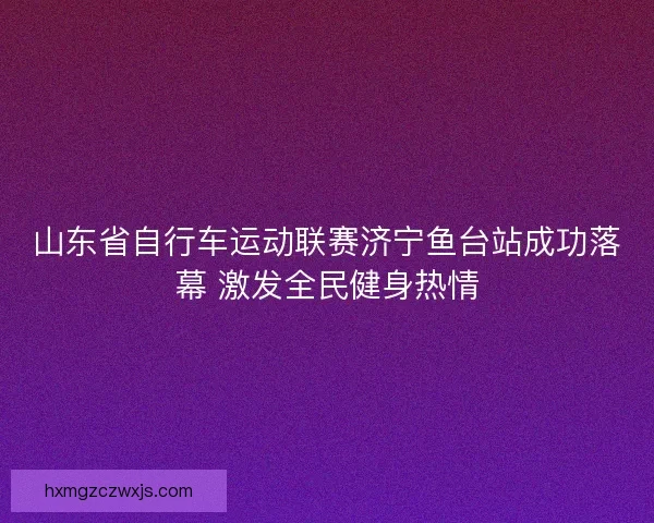 山东省自行车运动联赛济宁鱼台站成功落幕 激发全民健身热情