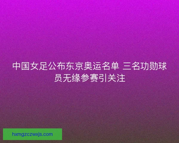 中国女足公布东京奥运名单 三名功勋球员无缘参赛引关注