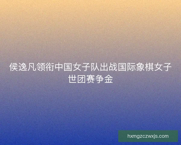侯逸凡领衔中国女子队出战国际象棋女子世团赛争金