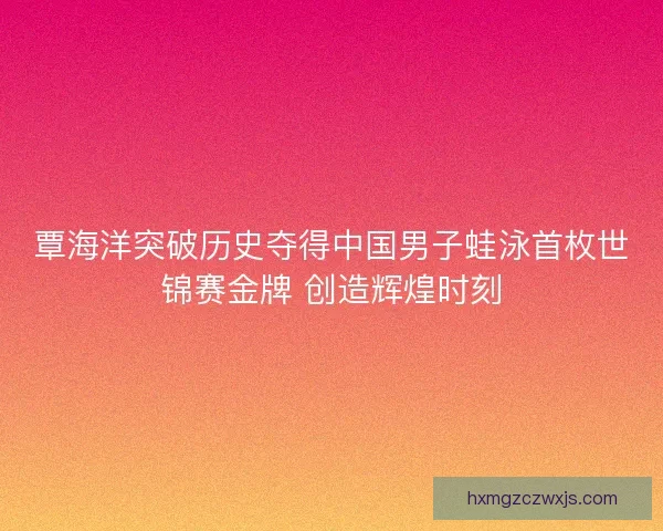 覃海洋突破历史夺得中国男子蛙泳首枚世锦赛金牌 创造辉煌时刻