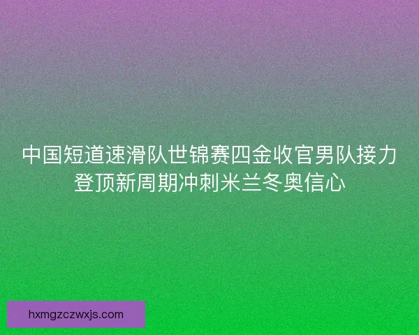 中国短道速滑队世锦赛四金收官男队接力登顶新周期冲刺米兰冬奥信心