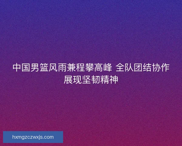 中国男篮风雨兼程攀高峰 全队团结协作展现坚韧精神